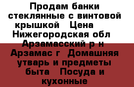 Продам банки стеклянные с винтовой крышкой › Цена ­ 2 - Нижегородская обл., Арзамасский р-н, Арзамас г. Домашняя утварь и предметы быта » Посуда и кухонные принадлежности   